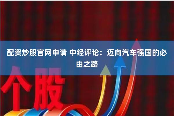 配资炒股官网申请 中经评论：迈向汽车强国的必由之路