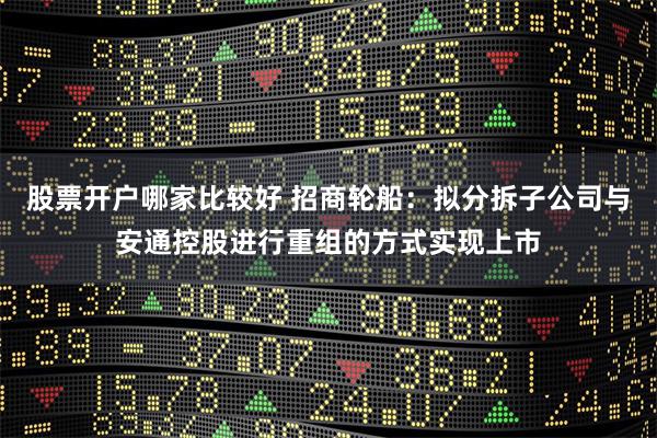 股票开户哪家比较好 招商轮船：拟分拆子公司与安通控股进行重组的方式实现上市