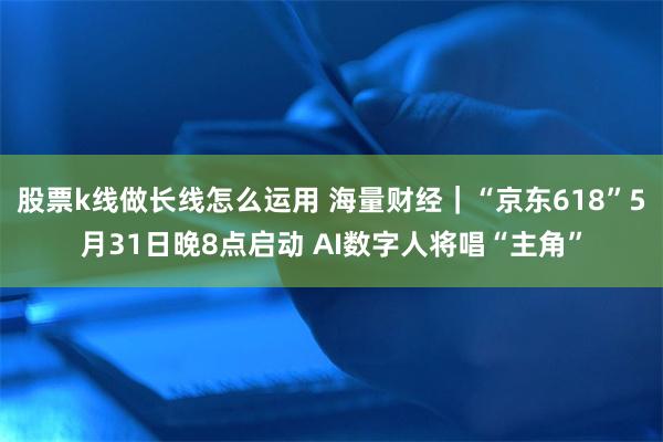 股票k线做长线怎么运用 海量财经｜“京东618”5月31日晚8点启动 AI数字人将唱“主角”