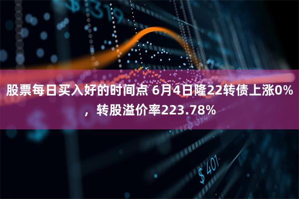 股票每日买入好的时间点 6月4日隆22转债上涨0%，转股溢价率223.78%