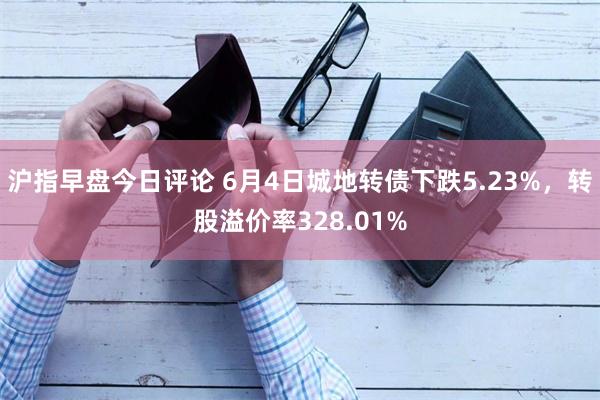 沪指早盘今日评论 6月4日城地转债下跌5.23%，转股溢价率328.01%