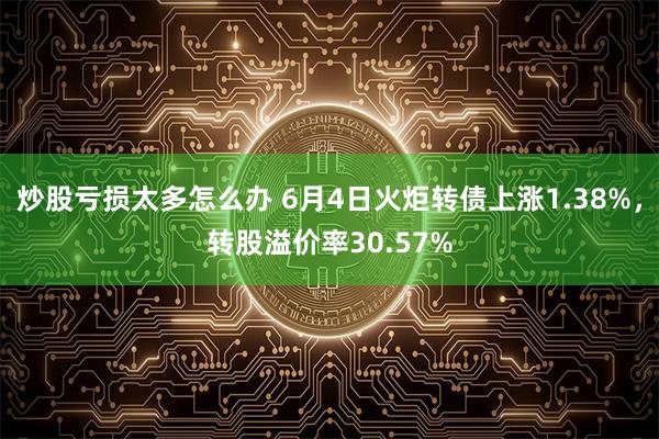 炒股亏损太多怎么办 6月4日火炬转债上涨1.38%，转股溢价率30.57%