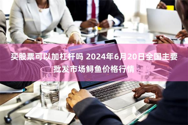 买股票可以加杠杆吗 2024年6月20日全国主要批发市场鲟鱼价格行情