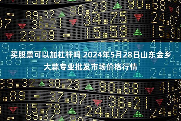 买股票可以加杠杆吗 2024年5月28日山东金乡大蒜专业批发市场价格行情