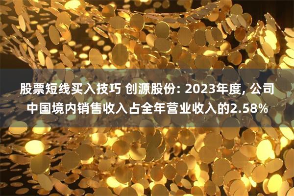 股票短线买入技巧 创源股份: 2023年度, 公司中国境内销售收入占全年营业收入的2.58%