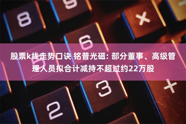 股票k线走势口诀 铭普光磁: 部分董事、高级管理人员拟合计减持不超过约22万股