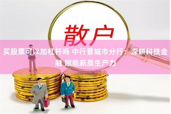 买股票可以加杠杆吗 中行晋城市分行：深耕科技金融 赋能新质生产力