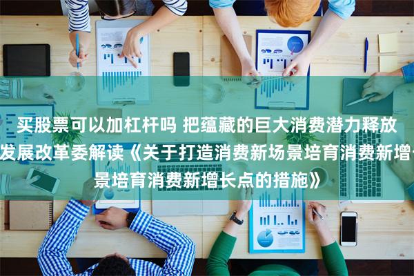 买股票可以加杠杆吗 把蕴藏的巨大消费潜力释放出来——国家发展改革委解读《关于打造消费新场景培育消费新增长点的措施》