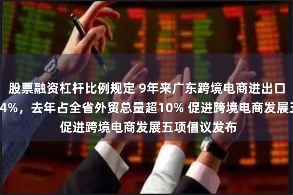 股票融资杠杆比例规定 9年来广东跨境电商进出口年均增速71.4%，去年占全省外贸总量超10% 促进跨境电商发展五项倡议发布