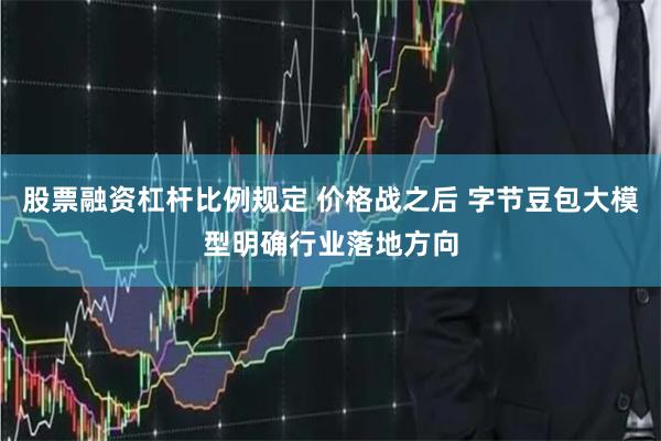 股票融资杠杆比例规定 价格战之后 字节豆包大模型明确行业落地方向