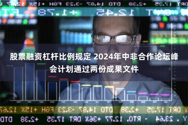 股票融资杠杆比例规定 2024年中非合作论坛峰会计划通过两份成果文件