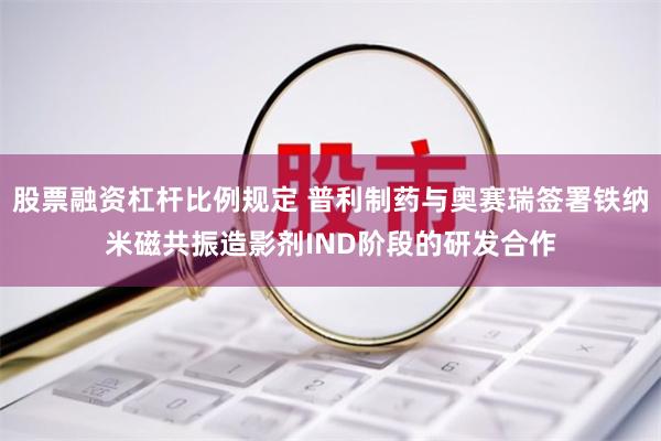 股票融资杠杆比例规定 普利制药与奥赛瑞签署铁纳米磁共振造影剂IND阶段的研发合作