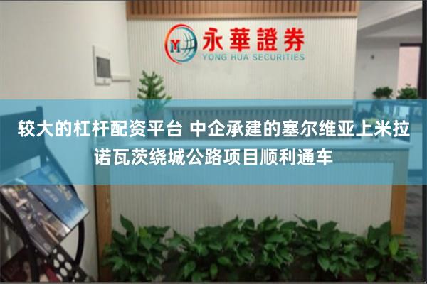 较大的杠杆配资平台 中企承建的塞尔维亚上米拉诺瓦茨绕城公路项目顺利通车