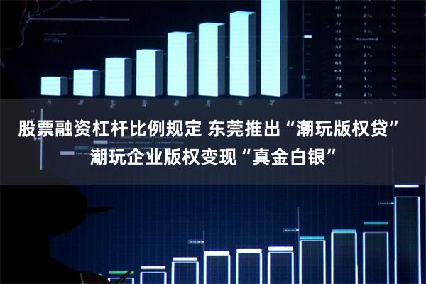 股票融资杠杆比例规定 东莞推出“潮玩版权贷” 潮玩企业版权变现“真金白银”