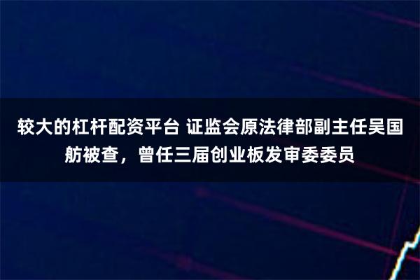 较大的杠杆配资平台 证监会原法律部副主任吴国舫被查，曾任三届创业板发审委委员