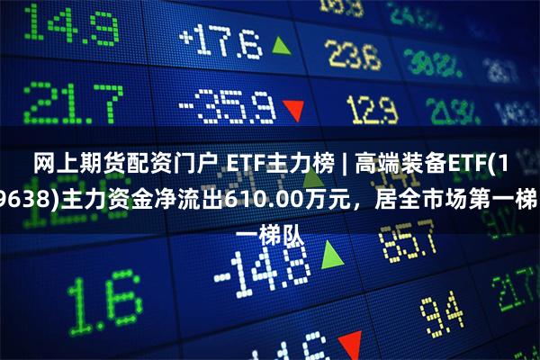 网上期货配资门户 ETF主力榜 | 高端装备ETF(159638)主力资金净流出610.00万元，居全市场第一梯队